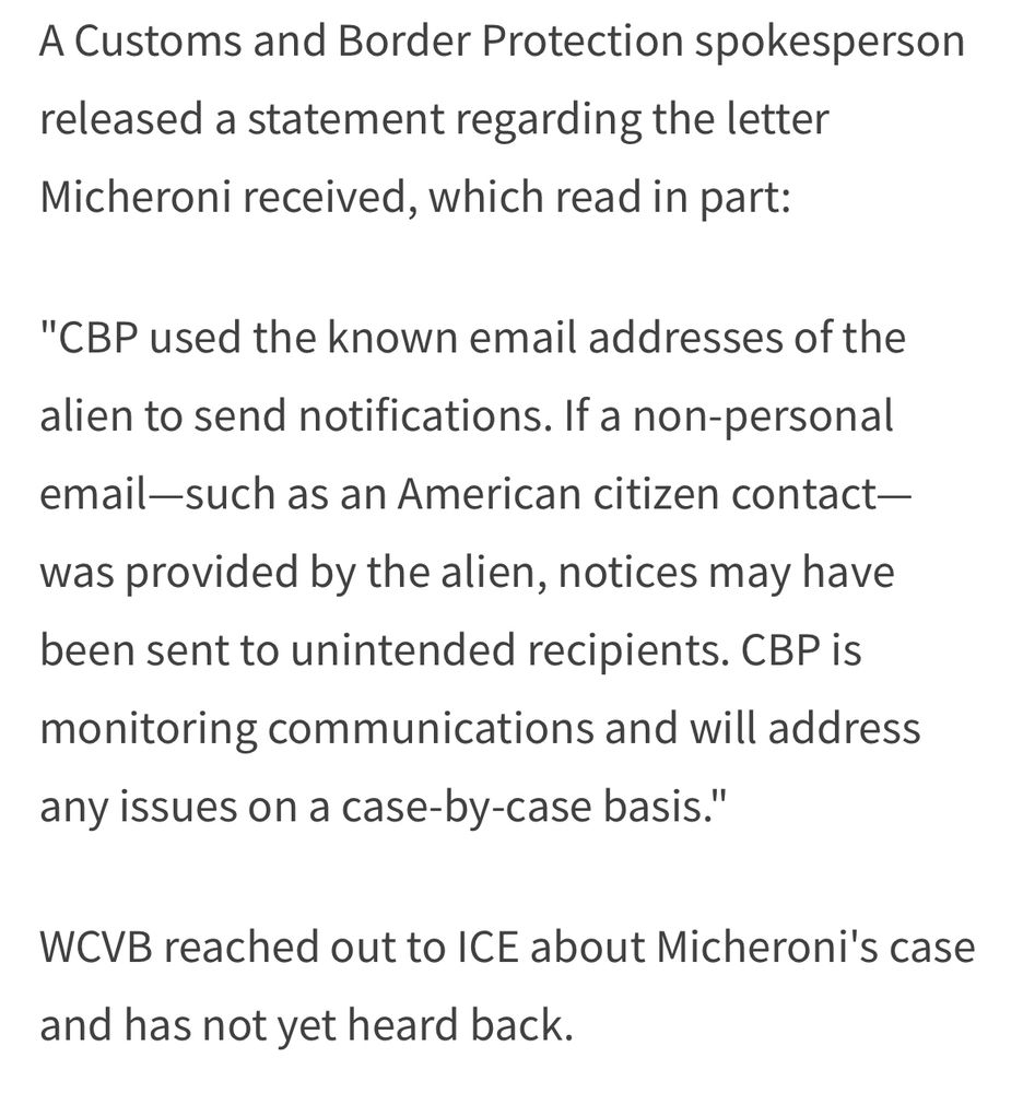 A Customs and Border Protection spokesperson released a statement regarding the letter Micheroni received, which read in part:
"CBP used the known email addresses of the
alien to send notifications. If a non-personal email-such as an American citizen contact— was provided by the alien, notices may have been sent to unintended recipients. CBP is monitoring communications and will address any issues on a case-by-case basis."
WCVB reached out to ICE about Micheroni's case
and has not yet heard back.