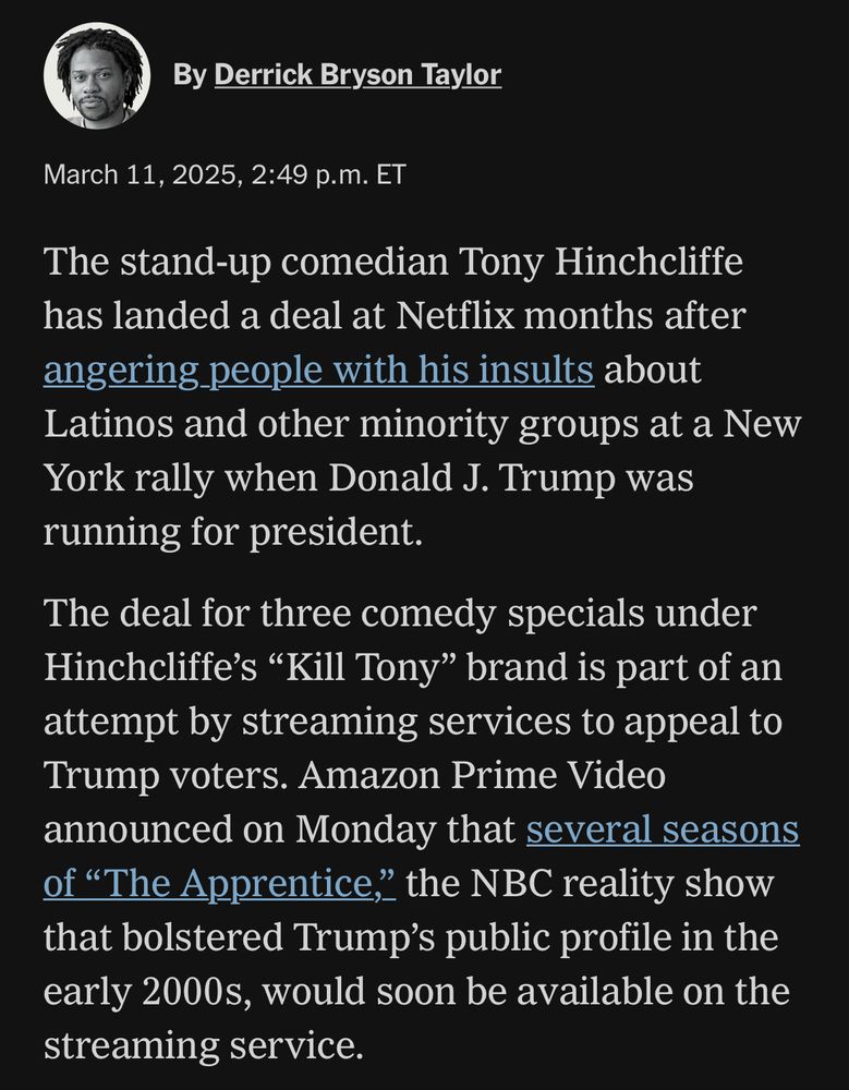 By Derrick Bryson Taylor
March 11, 2025, 2:49 p.m. ET
The stand-up comedian Tony Hinchcliffe has landed a deal at Netflix months after angering people with his insults about Latinos and other minority groups at a New York rally when Donald J. Trump was running for president.
The deal for three comedy specials under Hinchcliffe's "Kill Tony" brand is part of an attempt by streaming services to appeal to Trump voters. Amazon Prime Video announced on Monday that several seasons of "The Apprentice," the NBC reality show that bolstered Trump's public profile in the early 2000s, would soon be available on the streaming service.