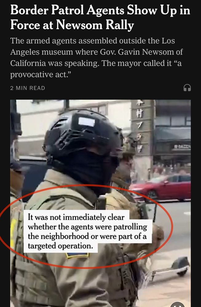 NYT: Border Patrol Agents Show Up in Force at Newsom Rally
The armed agents assembled outside the Los Angeles museum where Gov. Gavin Newsom of California was speaking. The mayor called it "a provocative act."
2 MIN READ

[captioned video of the incident, with caption circled for emphasis]
“It was not immediately clear whether the agents were patrolling the neighborhood or were part of a targeted operation.”