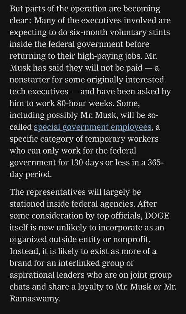 But parts of the operation are becoming clear: Many of the executives involved are expecting to do six-month voluntary stints inside the federal government before returning to their high-paying jobs. Mr.
Musk has said they will not be paid — a nonstarter for some originally interested tech executives - and have been asked by him to work 80-hour weeks. Some, including possibly Mr. Musk, will be so-called special government employees, a specific category of temporary workers who can only work for the federal government for 130 days or less in a 365-day period.
The representatives will largely be stationed inside federal agencies. After some consideration by top officials, DOGE itself is now unlikely to incorporate as an organized outside entity or nonprofit.
Instead, it is likely to exist as more of a brand for an interlinked group of aspirational leaders who are on joint group chats and share a loyalty to Mr. Musk or Mr.
Ramaswamy.