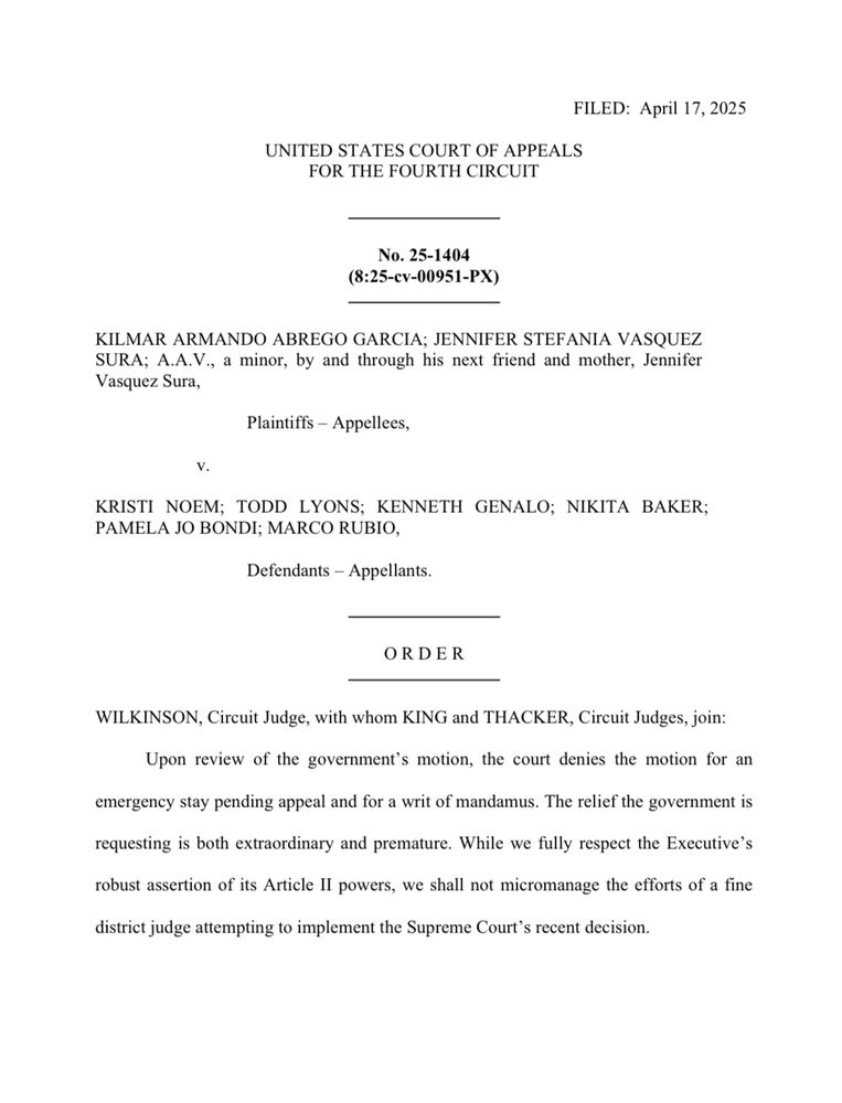FILED: April 17, 2025
UNITED STATES COURT OF APPEALS FOR THE FOURTH CIRCUIT
No. 25-1404
(8:25-cv-00951-PX)
KILMAR ARMANDO ABREGO GARCIA; JENNIFER STEFANIA VASQUEZ
Sasque Sury, a minor, by and through his next friend and mother, Jennifer
Plaintiffs - Appellees,
KRISTI NOEM; TODD LYONS; KENNETH GENALO; NIKITA BAKER;
PAMELA JO BONDI; MARCO RUBIO,
Defendants - Appellants.
ORDER
WILKINSON, Circuit Judge, with whom KING and THACKER, Circuit Judges, join:
Upon review of the government's motion, the court denies the motion for an
emergency stay pending appeal and for a writ of mandamus. The relief the government is requesting is both extraordinary and premature. While we fully respect the Executive's robust assertion of its Article Il powers, we shall not micromanage the efforts of a fine
district judge attempting to implement the Supreme Court's recent decision.