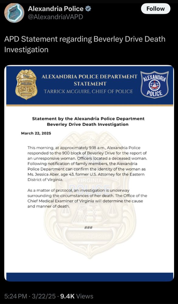 APD Statement regarding Beverley Drive Death
Investigation
ALEXANDRIA POLICE DEPARTMENT
STATEMENT
TARRICK MCGUIRE, CHIEF OF POLICE
ALEXANDRIA
POLICE
Statement by the Alexandria Police Department
Beverley Drive Death Investigation
March 22, 2025
This morning, at approximately 9:18 a.m., Alexandria Police responded to the 900 block of Beverley Drive for the report of an unresponsive woman. Officers located a deceased woman.
Following notification of family members, the Alexandria Police Department can confirm the identity of the woman as Ms. Jessica Aber, age 43, former U.S. Attorney for the Eastern District of Virginia.
As a matter of protocol, an investigation is underway surrounding the circumstances of her death. The Office of the Chief Medical Examiner of Virginia will determine the cause and manner of death.
###