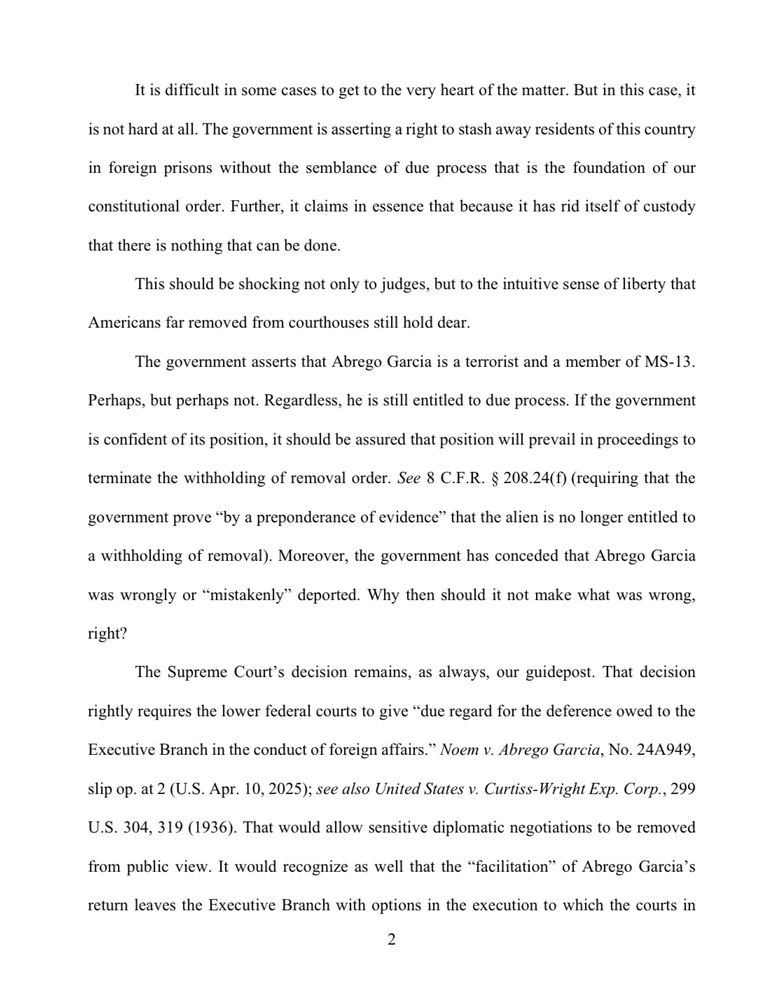 It is difficult in some cases to get to the very heart of the matter. But in this case, it
is not hard at all. The government is asserting a right to stash away residents of this country
in foreign prisons without the semblance of due process that is the foundation of our
constitutional order. Further, it claims in essence that because it has rid itself of custody
that there is nothing that can be done.
This should be shocking not only to judges, but to the intuitive sense of liberty that
Americans far removed from courthouses still hold dear.
The government asserts that Abrego Garcia is a terrorist and a member of MS-13.
Perhaps, but perhaps not. Regardless, he is still entitled to due process. If the government is confident of its position, it should be assured that position will prevail in proceedings to
terminate the withholding of removal order. See 8 C.F.R. § 208.24(f) (requiring that the
government prove "by a preponderance of evidence" that the alien is no longer entitled to
a withholding of removal). Moreover, the government has conceded that Abrego Garcia
was wrongly or "mistakenly" deported. Why then should it not make what was wrong, right?
The Supreme Court's decision remains, as always, our guidepost. That decision
rightly requires the lower federal courts to give "due regard for the deference owed to the
Executive Branch in the conduct of foreign affairs." Noem v. Abrego Garcia, No. 24A949,
slip op. at 2 (U.S. Apr. 10, 2025); see also United States v. Curtiss-Wright Exp. Corp., 299
U.S. 304, 319 (1936). That would allow sensitive diplomatic negotiations to be removed from public view. It would recognize as well that the "facilitation" of Abrego Garcia's return leaves the Executive Branch with options in the execution to which the courts in
2