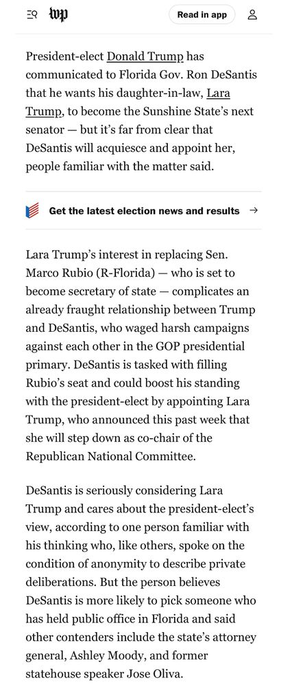 Read in app
8
President-elect Donald Trump has communicated to Florida Gov. Ron DeSantis
that he wants his daughter-in-law, Lara Trump, to become the Sunshine State's next senator - but it's far from clear that DeSantis will acquiesce and appoint her, people familiar with the matter said.
Get the latest election news and results →
Lara Trump's interest in replacing Sen.
Marco Rubio (R-Florida) — who is set to become secretary of state — complicates an already fraught relationship between Trump and DeSantis, who waged harsh campaigns against each other in the GOP presidential primary. DeSantis is tasked with filling Rubio's seat and could boost his standing with the president-elect by appointing Lara Trump, who announced this past week that she will step down as co-chair of the Republican National Committee.
DeSantis is seriously considering Lara
Trump and cares about the president-elect's view, according to one person familiar with his thinking who, like others, spoke on the condition of anonymity to describe private deliberations. But the person believes DeSantis is more likely to pick someone who has held public office in Florida and said other contenders include the state's attorney general, Ashley Moody, and former statehouse speaker Jose Oliva.