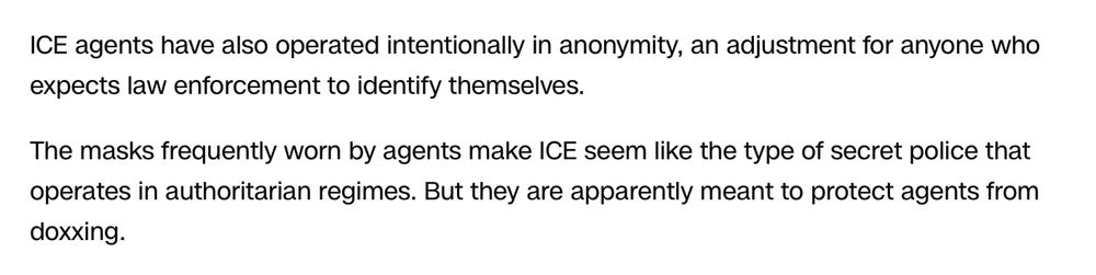 ICE agents have also operated intentionally in anonymity, an adjustment for anyone who expects law enforcement to identify themselves. The masks frequently worn by agents make ICE seem like the type of secret police that operates in authoritarian regimes. But they are apparently meant to protect agents from doxxing.