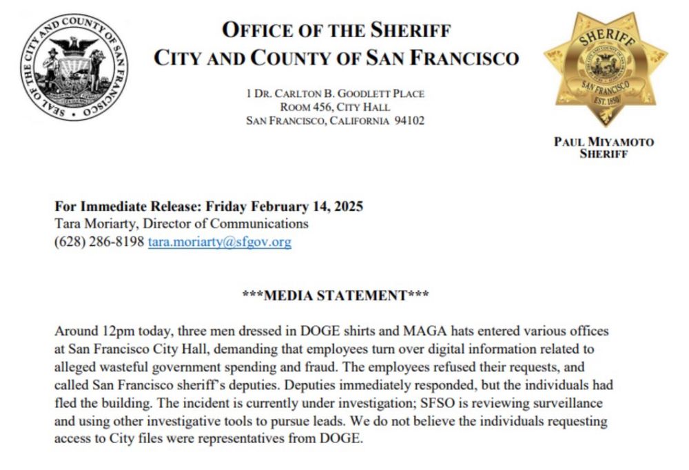 San Francisco Sheriff Statement

Around 12pm today, three men dressed in DOGE shirts and MAGA hats entered various offices at San Francisco City Hall, demanding that employees turn over digital information related to alleged wasteful government spending and fraud. The employees refused their requests, and called San Francisco sheriff's deputies. Deputies immediately responded, but the individuals had fled the building. The incident is currently under investigation; SFSO is reviewing surveillance and using other investigative tools to pursue leads. We do not believe the individuals requesting