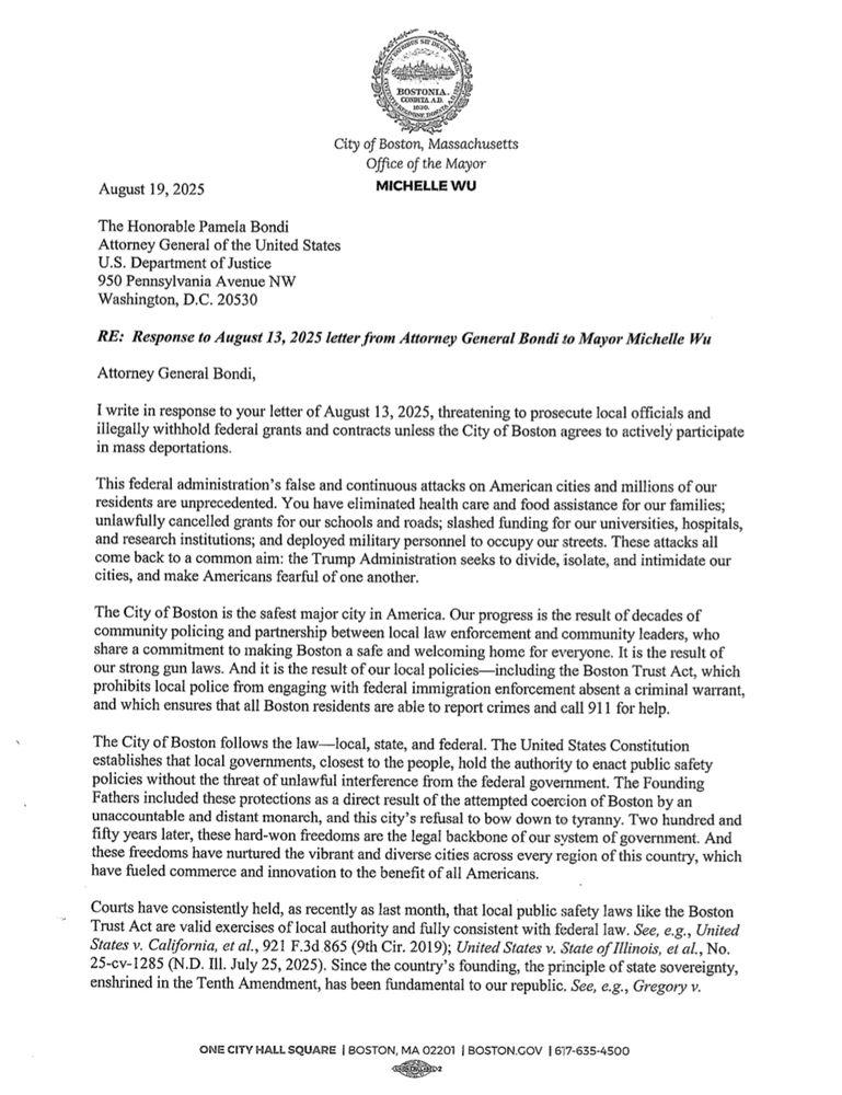 August 19, 2025
The Honorable Pamela Bondi
Attorney General of the United States
U.S. Department of Justice
950 Pennsylvania Avenue NW
Washington, D.C. 20530
RE: Response to August 13, 2025 letter from Attorney General Bondi to Mayor Michelle Wu
Attorney General Bondi,
I write in response to your letter of August 13, 2025, threatening to prosecute local officials anc illegally withhold federal grants and contracts unless the City of Boston agrees to actively participate in mass deportations.
'This federal administration's false and continuous attacks on American cities and millions of our residents are unprecedented. You have eliminated health care and food assistance for our families; unlawfully cancelled grants for our schools and roads; slashed funding for our universities, hospitals, and research institutions; and deployed military personnel to occupy our streets. These attacks all come back to a common aim: the Trump Administration seeks to divide, isolate, and intimidate our cities, and make Americans fearful of one another.
The City of Boston is the safest major city in America. Our progress is the result of decades of community policing and partnership between local law enforcement and community leaders, who share a commitment to making Boston a safe and welcoming home for everyone. It is the result of our strong gun laws. And it is the result of our local policies-including the Boston Trust Act, which prohibits local police from engaging with federal immigration enforcement absent a criminal warrant, and which ensures that all Boston residents are able to report crimes and call 911 for help.
The City of Boston follows the law-local, state, and federal. The United States Constitution establishes that local governments, closest to the people, hold the authority to enact public safety policies without the threat of unlawful interference from the federal government. The Founding Fathers included these protections as a direct result of the attempted coercion of …