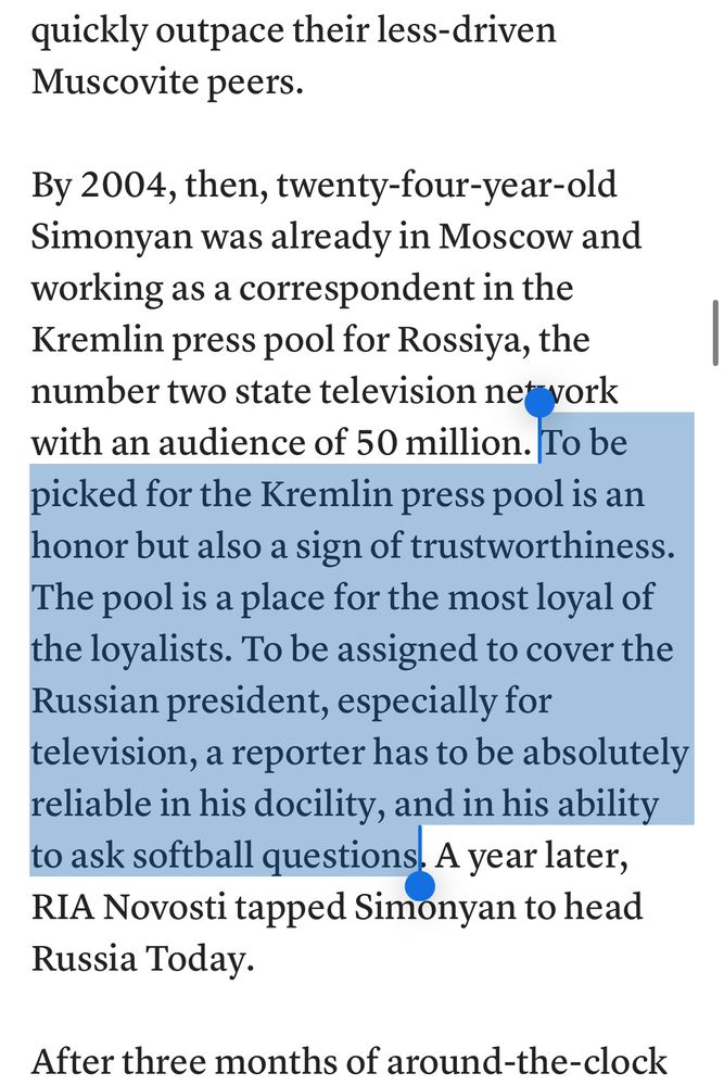quickly outpace their less-driven
Muscovite peers.
By 2004, then, twenty-four-year-old Simonyan was already in Moscow and working as a correspondent in the Kremlin press pool for Rossiya, the number two state television net vork with an audience of 50 million. To be picked for the Kremlin press pool is an honor but also a sign of trustworthiness.
The pool is a place for the most loyal of the loyalists. To be assigned to cover the Russian president, especially for television, a reporter has to be absolutely reliable in his docility, and in his ability to ask softball questions. A year later, RIA Novosti tapped Simonyan to head Russia Today.
After three months of around-the-clock