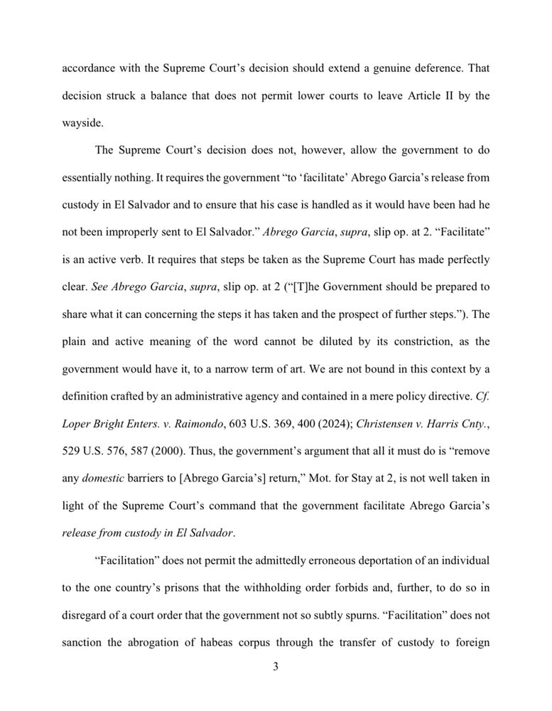 accordance with the Supreme Court's decision should extend a genuine deference. That
decision struck a balance that does not permit lower courts to leave Article II by the
wayside.
The Supreme Court's decision does not, however, allow the government to do
essentially nothing. It requires the government "to 'facilitate' Abrego Garcia's release from
custody in El Salvador and to ensure that his case is handled as it would have been had he
not been improperly sent to El Salvador." Abrego Garcia, supra, slip op. at 2. "Facilitate"
is an active verb. It requires that steps be taken as the Supreme Court has made perfectly
clear. See Abrego Garcia, supra, slip op. at 2 (*[T]he Government should be prepared to
share what it can concerning the steps it has taken and the prospect of further steps."). The plain and active meaning of the word cannot be diluted by its constriction, as the
government would have it, to a narrow term of art. We are not bound in this context by a
definition crafted by an administrative agency and contained in a mere policy directive. Cf.
Loper Bright Enters. v. Raimondo, 603 U.S. 369, 400 (2024); Christensen v. Harris Cnty.,
529 U.S. 576, 587 (2000). Thus, the government's argument that all it must do is "remove any domestic barriers to [Abrego Garcia's] return," Mot. for Stay at 2, is not well taken in light of the Supreme Court's command that the government facilitate Abrego Garcia's
release from custody in El Salvador.
"Facilitation" does not permit the admittedly erroneous deportation of an individual
to the one country's prisons that the withholding order forbids and, further, to do so in disregard of a court order that the government not so subtly spurns. "Facilitation" does not
sanction the abrogation of habeas corpus through the transfer of custody to foreign