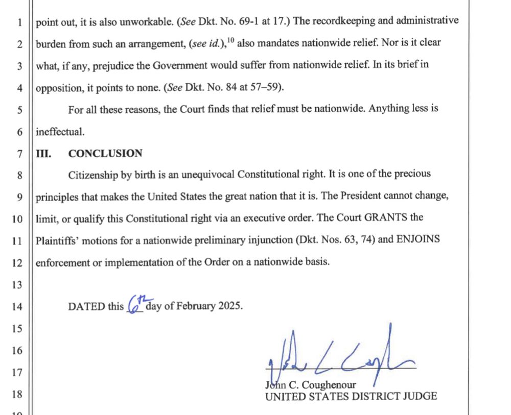 point out, it is also unworkable. (See Dkt. No. 69-1 at 17.) The recordkeeping and administrative burden from such an arrangement, (see id.), ' also mandates nationwide relief. Nor is it clear what, if any, prejudice the Government would suffer from nationwide relief. In its brief in opposition, it points to none. (See Dkt. No. 84 at 57-59).

For all these reasons, the Court finds that relief must be nationwide. Anything less is ineffectual.

III. CONCLUSION

Citizenship by birth is an unequivocal Constitutional right. It is one of the precious principles that makes the United States the great nation that it is. The President cannot change, limit, or qualify this Constitutional right via an executive order. The Court GRANTS the i Plaintiffs' motions for a nationwide preliminary injunction (Dkt Nos, 63, 74) and ENJOINS enforcement or implementation of the Order on a nationwide basis.


