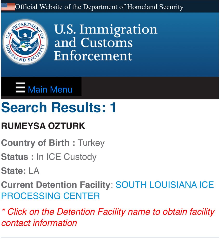 Official Website of the Department of Homeland Security
SEPARTMEN
U.s.
OF
U.S. Immigration and Customs Enforcement
Main Menu
Search Results: 1
RUMEYSA OZTURK
Country of Birth : Turkey
Status : In ICE Custody
State: LA
Current Detention Facility: SOUTH LOUISIANA ICE
PROCESSING CENTER
* Click on the Detention Facility name to obtain facility contact information