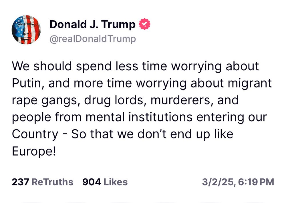 Donald J. Trump & @realDonald Trump
We should spend less time worrying about Putin, and more time worrying about migrant rape gangs, drug lords, murderers, and people from mental institutions entering our Country - So that we don't end up like Europe!
237 ReTruths 904 Likes
3/2/25, 6:19 PM