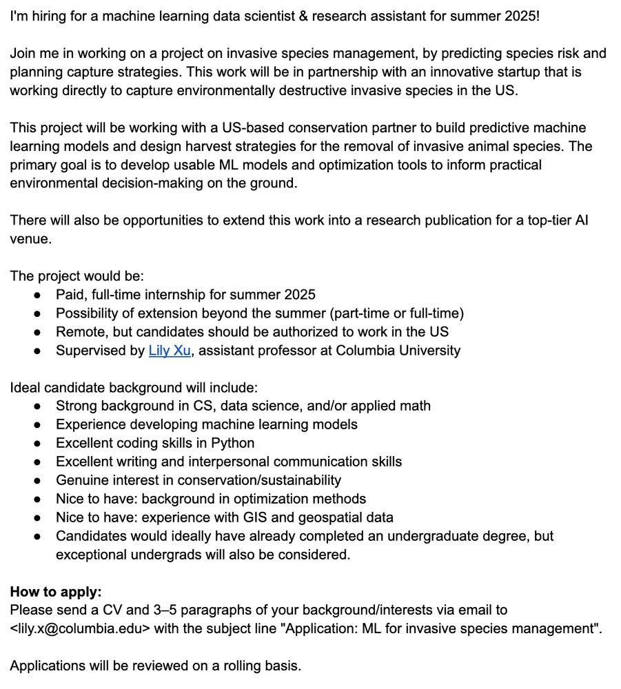 I'm hiring for a machine learning data scientist & research assistant for summer 2025!

Join me in working on a project on invasive species management, by predicting species risk and planning capture strategies. This work will be in partnership with an innovative startup that is working directly to capture environmentally destructive invasive species in the US.

This project will be working with a US-based conservation partner to build predictive machine learning models and design harvest strategies for the removal of invasive animal species. The primary goal is to develop usable ML models and optimization tools to inform practical environmental decision-making on the ground.

There will also be opportunities to extend this work into a research publication for a top-tier AI venue.

The project would be:
Paid, full-time internship for summer 2025
Possibility of extension beyond the summer (part-time or full-time)
Remote, but candidates should be authorized to work in the US
Supervised by Lily Xu, assistant professor at Columbia University

Ideal candidate background will include:
Strong background in CS, data science, and/or applied math
Experience developing machine learning models
Excellent coding skills in Python
Excellent writing and interpersonal communication skills
Genuine interest in conservation/sustainability
Nice to have: background in optimization methods
Nice to have: experience with GIS and geospatial data
Candidates would ideally have already completed an undergraduate degree, but exceptional undergrads will also be considered.

How to apply:
Please send a CV and 3–5 paragraphs of your background/interests via email to <lily.x@columbia.edu> with the subject line "Application: ML for invasive species management". 

Applications will be reviewed on a rolling basis.