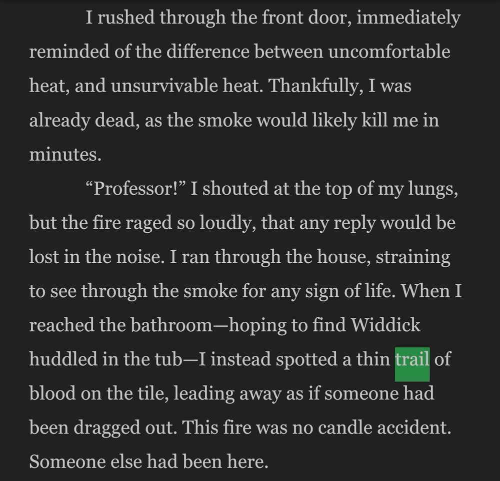 I rushed through the front door, immediately
reminded of the difference between uncomfortable heat, and unsurvivable heat. Thankfully, I was already dead, as the smoke would likely kill me in minutes.
"Professor!" I shouted at the top of my lungs,
but the fire raged so loudly, that any reply would be lost in the noise. I ran through the house, straining to see through the smoke for any sign of life. When I reached the bathroom-hoping to find Widdick huddled in the tub-I instead spotted a thin trail of blood on the tile, leading away as if someone had been dragged out. This fire was no candle accident.
Someone else had been here.