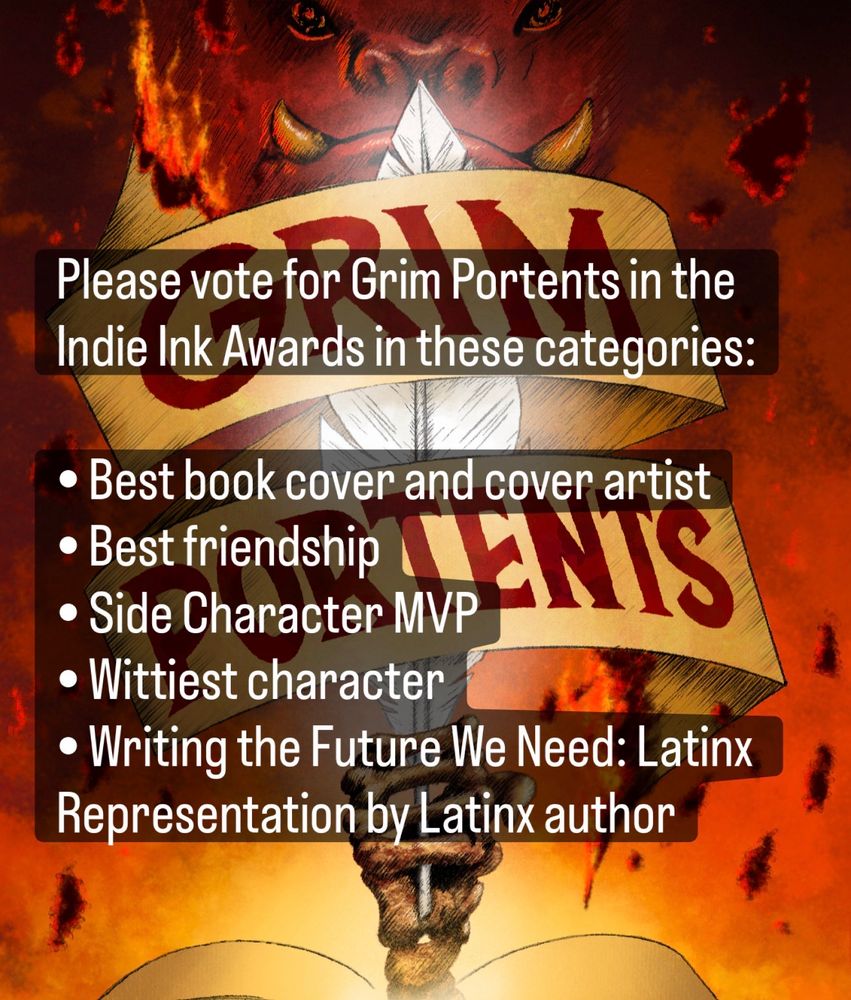 Please vote for Grim Portents in the Indie Ink Awards in these categories:
• Best book cover and cover artist
• Best triendship
• Side Character MVP
• Wittiest character
• Writing the Future We Need: Latinx Representation by Latinx author