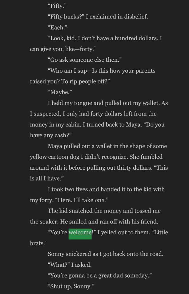 "Fifty."
"Fifty bucks?" I exclaimed in disbelief.
"Each."
"Look, kid. I don't have a hundred dollars. I
can give you, like—forty."
"Go ask someone else then."
"Who am I sup-Is this how your parents
raised you? To rip people off?"
"Maybe."
I held my tongue and pulled out my wallet. As
I suspected, I only had forty dollars left from the money in my cabin. I turned back to Maya. "Do you have any cash?"
Maya pulled out a wallet in the shape of some
yellow cartoon dog I didn't recognize. She fumbled around with it before pulling out thirty dollars. "This is all I have."
I took two fives and handed it to the kid with
my forty. "Here. I'll take one."
The kid snatched the money and tossed me
the soaker. He smiled and ran off with his friend.
"You're welcome!" I yelled out to them. "Little
brats."
Sonny snickered as I got back onto the road.
"What?" I asked.
"You're gonna be a great dad someday."
"Shut up, Sonny."