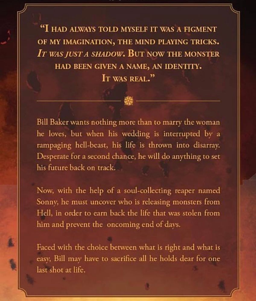 "I HAD ALWAYS TOLD MYSELF IT WAS A FIGMENT OF MY IMAGINATION, THE MIND PLAYING TRICKS.
IT WAS JUST A SHADOW. BUT NOW THE MONSTER HAD BEEN GIVEN A NAME, AN IDENTITY.
IT WAS REAL."


Bill Baker wants nothing more than to marry the woman he loves, but when his wedding is interrupted by a rampaging hell-beast, his life is thrown into disarray.
Desperate for a second chance, he will do anything to set his future back on track.
Now, with the help of a soul-collecting reaper named Sonny, he must uncover who is releasing monsters from Hell, in order to earn back the life that was stolen from him and prevent the oncoming end of days.
Faced with the choice between what is right and what is easy, Bill may have to sacrifice all he holds dear for one last shot at life.