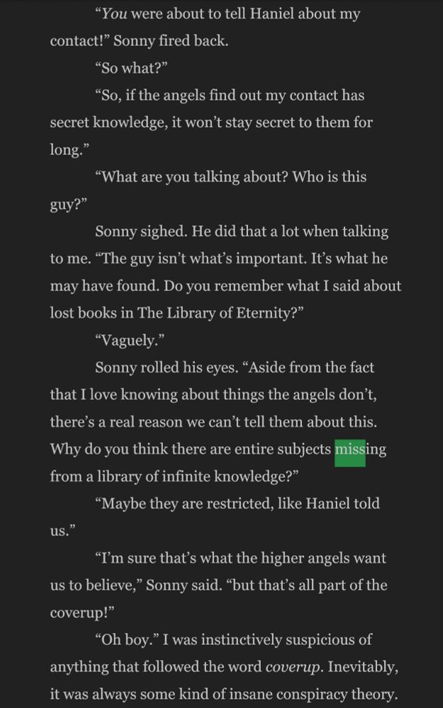 "You were about to tell Haniel about my
contact!" Sonny fired back.
"So what?"
"So, if the angels find out my contact has secret knowledge, it won't stay secret to them for long."
"What are you talking about? Who is this
guy?"
Sonny sighed. He did that a lot when talking
to me. "The guy isn't what's important. It's what he may have found. Do you remember what I said about lost books in The Library of Eternity?"
"Vaguely."
Sonny rolled his eyes. "Aside from the fact that I love knowing about things the angels don't, there's a real reason we can't tell them about this.
Why do you think there are entire subjects missing from a library of infinite knowledge?"
"Maybe they are restricted, like Haniel told
us."
"I'm sure that's what the higher angels want us to believe," Sonny said. "but that's all part of the coverup!"
"Oh boy." I was instinctively suspicious of anything that followed the word coverup. Inevitably, it was always some kind of insane conspiracy theory.