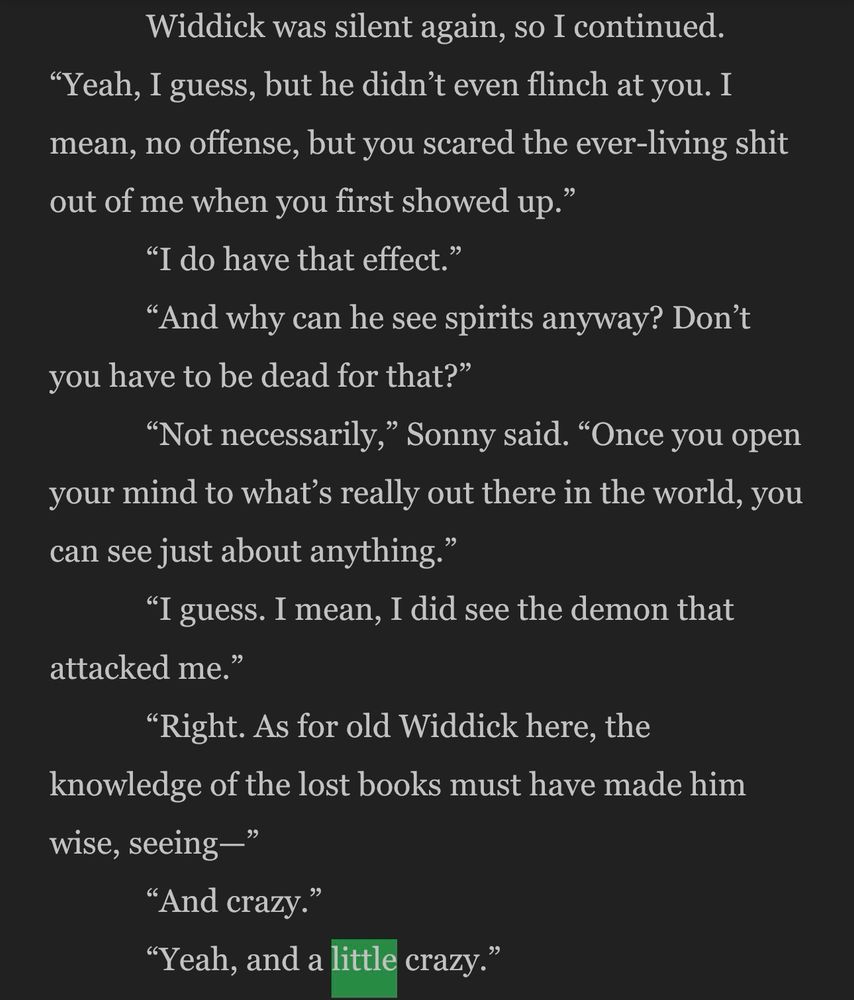 Widdick was silent again, so I continued.
"Yeah, I guess, but he didn't even flinch at you. I mean, no offense, but you scared the ever-living shit out of me when you first showed up."
"I do have that effect."
"And why can he see spirits anyway? Don't
you have to be dead for that?"
"Not necessarily," Sonny said. "Once you open your mind to what's really out there in the world, you can see just about anything."
"I guess. I mean, I did see the demon that
attacked me."
"Right. As for old Widdick here, the
knowledge of the lost books must have made him wise, seeing-"
"And crazy."
"Yeah, and a little crazy"