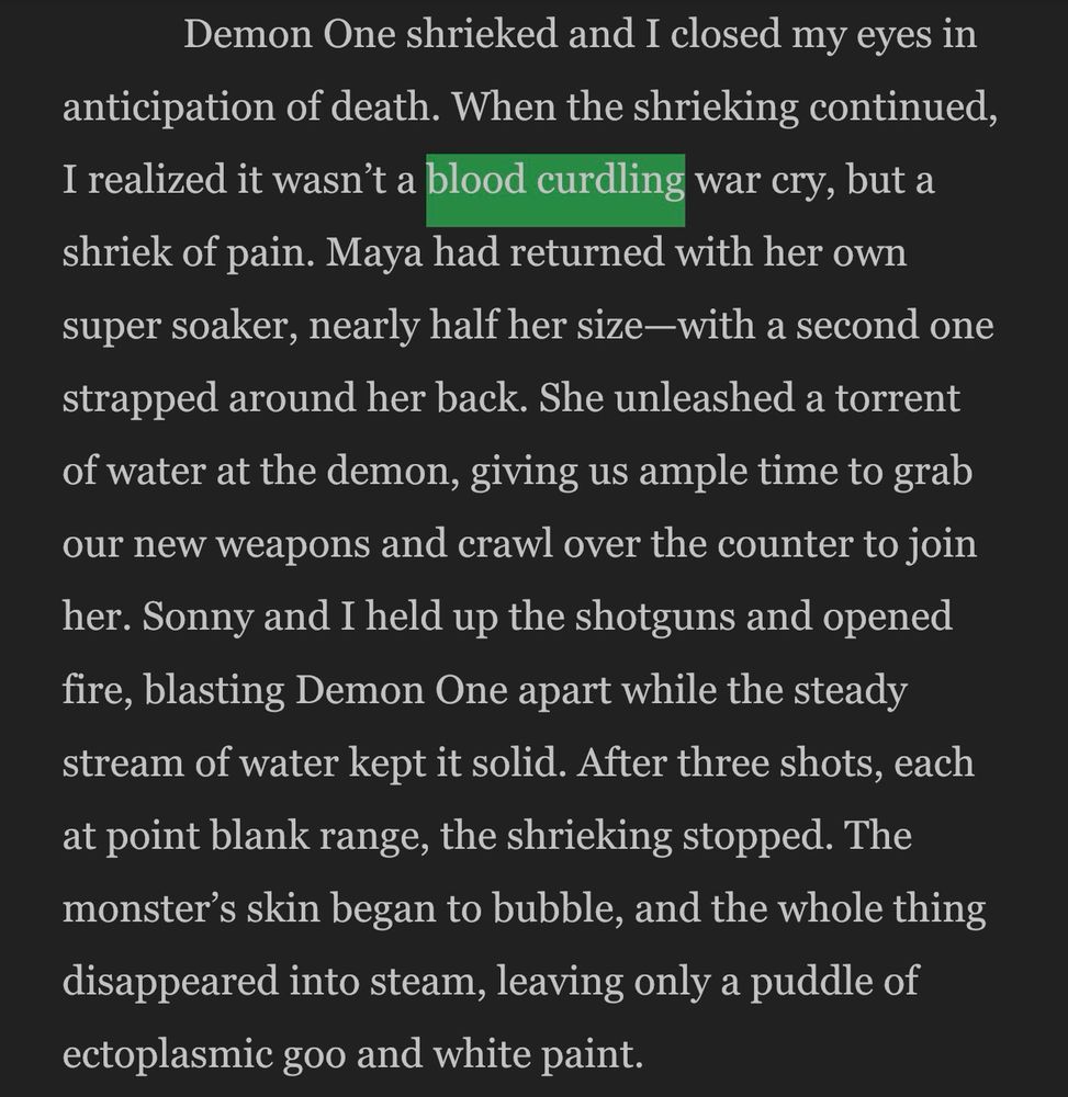 Demon One shrieked and I closed my eyes in anticipation of death. When the shrieking continued, I realized it wasn't a blood curdling war cry, but a shriek of pain. Maya had returned with her own super soaker, nearly half her size—with a second one strapped around her back. She unleashed a torrent of water at the demon, giving us ample time to grab our new weapons and crawl over the counter to join her. Sonny and I held up the shotguns and opened fire, blasting Demon One apart while the steady stream of water kept it solid. After three shots, each at point blank range, the shrieking stopped. The monster's skin began to bubble, and the whole thing disappeared into steam, leaving only a puddle of ectoplasmic goo and white paint.
