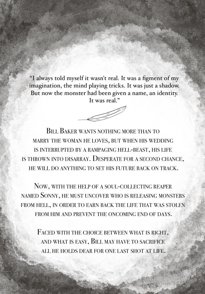 "I always told myself it wasn't real. It was a figment of my imagination, the mind playing tricks. It was just a shadow.
But now the monster had been given a name, an identity.
It was real."
BILL BAKER WANTS NOTHING MORE THAN TO MARRY THE WOMAN HE LOVES, BUT WHEN HIS WEDDING IS INTERRUPTED BY A RAMPAGING HELL-BEAST, HIS LIFE IS THROWN INTO DISARRAY. DESPERATE FOR A SECOND CHANCE, HE WILL DO ANYTHING TO SET HIS FUTURE BACK ON TRACK.
NOW, WITH THE HELP OF A SOUL-COLLECTING REAPER NAMED SONNY, HE MUST UNCOVER WHO IS RELEASING MONSTERS FROM HELL, IN ORDER TO EARN BACK THE LIFE THAT WAS STOLEN FROM HIM AND PREVENT THE ONCOMING END OF DAYS.
FACED WITH THE CHOICE BETWEEN WHAT IS RIGHT, AND WHAT IS EASY, BILL MAY HAVE TO SACRIFICE ALL HE HOLDS DEAR FOR ONE LAST SHOT AT LIFE.