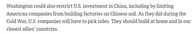 Washington could also restrict U.S. investment in China, including by limiting American companies from building factories on Chinese soil. As they did during the Cold War, U.S. companies will have to pick sides. They should build at home and in our closest allies’ countries.
