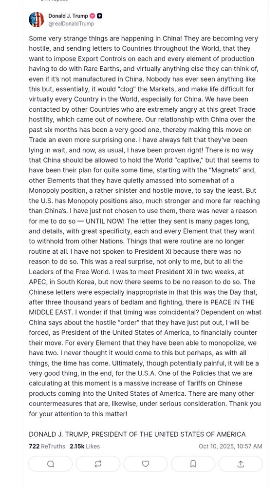 Some very strange things are happening in China! They are becoming very hostile, and sending letters to Countries throughout the World, that they want to impose Export Controls on each and every element of production having to do with Rare Earths, and virtually anything else they can think of, even if it’s not manufactured in China. Nobody has ever seen anything like this but, essentially, it would “clog” the Markets, and make life difficult for virtually every Country in the World, especially for China. We have been contacted by other Countries who are extremely angry at this great Trade hostility, which came out of nowhere. Our relationship with China over the past six months has been a very good one, thereby making this move on Trade an even more surprising one. I have always felt that they’ve been lying in wait, and now, as usual, I have been proven right! There is no way that China should be allowed to hold the World “captive,” but that seems to have been their plan for quite some time, starting with the “Magnets” and, other Elements that they have quietly amassed into somewhat of a Monopoly position, a rather sinister and hostile move, to say the least. But the U.S. has Monopoly positions also, much stronger and more far reaching than China’s. I have just not chosen to use them, there was never a reason for me to do so — UNTIL NOW! The letter they sent is many pages long, and details, with great specificity, each and every Element that they want to withhold from other Nations. Things that were routine are no longer routine at all. I have not spoken to President Xi because there was no reason to do so. This was a real surprise, not only to me, but to all the Leaders of the Free World. I was to meet President Xi in two weeks, at APEC, in South Korea, but now there seems to be no reason to do so. The Chinese letters were especially inappropriate in that this was the Day that, after three thousand years of bedlam and fighting, there is PEACE IN THE MIDDLE EAST....