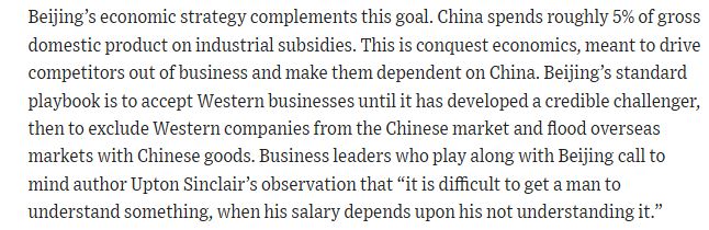 Beijing’s economic strategy complements this goal. China spends roughly 5% of gross domestic product on industrial subsidies. This is conquest economics, meant to drive competitors out of business and make them dependent on China. Beijing’s standard playbook is to accept Western businesses until it has developed a credible challenger, then to exclude Western companies from the Chinese market and flood overseas markets with Chinese goods. Business leaders who play along with Beijing call to mind author Upton Sinclair’s observation that “it is difficult to get a man to understand something, when his salary depends upon his not understanding it.”