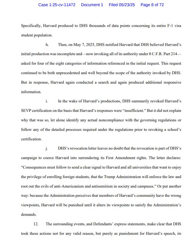 Specifically, Harvard produced to DHS thousands of data points concerning its entire F-1 visa
student population.
h. Then, on May 7, 2025, DHS notified Harvard that DHS believed Harvard’s
initial production was incomplete and—now invoking all of its authority under 8 C.F.R. Part 214—
asked for four of the eight categories of information referenced in the initial request. This request
continued to be both unprecedented and well beyond the scope of the authority invoked by DHS.
But in response, Harvard again conducted a search and again produced additional responsive
information.
i. In the wake of Harvard’s productions, DHS summarily revoked Harvard’s
SEVP certification on the basis that Harvard’s responses were “insufficient.” But it did not explain
why that was so, let alone identify any actual noncompliance with the governing regulations or
follow any of the detailed processes required under the regulations prior to revoking a school’s
certification.
j. DHS’s revocation letter leaves no doubt that the revocation is part of DHS’s
campaign to coerce Harvard into surrendering its First Amendment rights. The letter declares:
“Consequences must follow to send a clear signal to Harvard and all universities that want to enjoy
the privilege of enrolling foreign students, that the Trump Administration will enforce the law and
root out the evils of anti-Americanism and antisemitism in society and campuses.” Or put another
way: because the Administration perceives that members of Harvard’s community have the wrong
viewpoints, Harvard will be punished until it alters its viewpoints to satisfy the Administration’s
demands.
12. The surrounding events, and Defendants’ express statements, make clear that DHS
took these actions not for any valid reason, but purely as punishment for Harvard’s speech, its