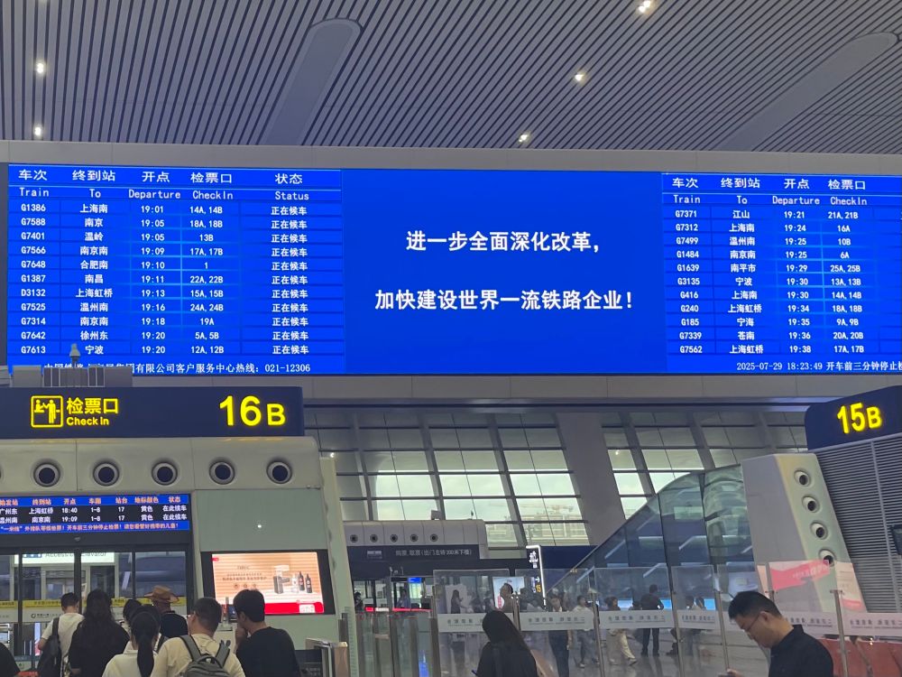 车次
终到站
开点
检票口
状态
Train
To
Departure
CheckIn
Status
G1386
上海南
19:01
14A, 148
正在候车
G7588
南京
19:05
18A, 18B
正在候车
G7401
温岭
19:05
13B
正在候车
G7566
南京南
19:09
17A, 17B
正在候车
G7648
合肥南
19:10
1
正在候车
G1387
南昌
19:11
22A, 22B
正在候车
D3132
上海虹桥
19:13
15A, 158
正在候车
G7525
温州南
19:16
24A, 24B
正在候车
G7314
南京南
19:18
19A
正在饮车
G7642
徐州东
19:20
5A, 5B
正在候车
G7613
宁波
19:20
12A, 12B
正在候车
F们檢票口
Check in
司有限公司客户服务中心热线：021-12306
16 B
𤇢翇站
广州东
上消红樣
开点
18:40
本限
蛄台
17
黄包
黄色
状态
在龀牍孝
3f南南京麻
1-0
-来传：从辣队等依性類！汽年林三分特携上物類！請包希管財快要的人自！
进一步全面深化改革，
加快建设世界一流铁路企业！
车次
Train
G7371
G7312
G7499
G1484
G1639
G3135
G416
G240
G185
G7339
G7562
终到站
To
江山
上海南
温州南.
南京南
南平市
宁波
上海南上海虹桥
宁海
苍南
上海虹桥
开点
检票口
Departure
CheckIn
19:21
21A, 21B
19:24
16A
19:25
10B
19:25
6A
19:29
25A, 258
19:30
13A, 13B
19:30
14A, 148
19:34
18A, 18B
19:35
9A, 98
19:36
20A, 208
19:38
17A, 178
2025-01-29 18:23:49开车前三分钟停止！
15B
的原 取票（出门左装300系下税）