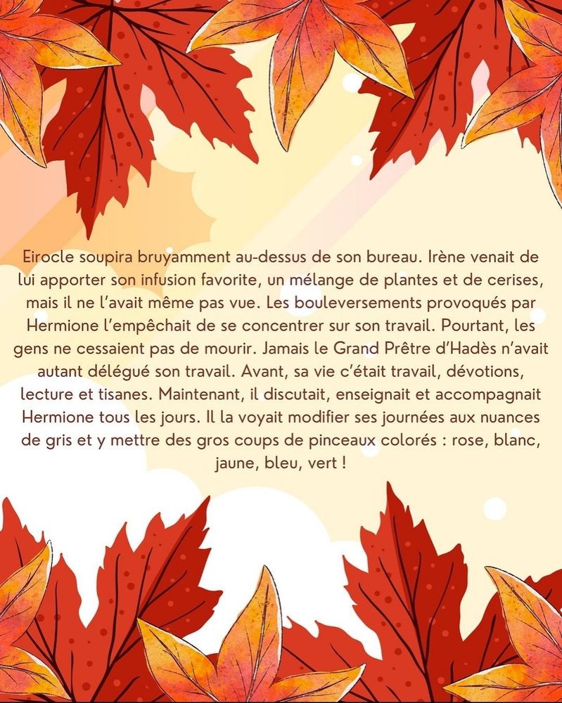 Eirocle soupira bruyamment au-dessus de son bureau. Irène venait de lui apporter son infusion favorite, un mélange de plantes et de cerises, mais il ne l'avait même pas vue. Les bouleversements provoqués par Hermione l'empêchait de se concentrer sur son travail. Pourtant, les gens ne cessaient pas de mourir. Jamais le Grand Prêtre d'Hadès n'avait autant délégué son travail. Avant, sa vie c'était travail, dévotions, lecture et tisanes. Maintenant, il discutait, enseignait et accompagnait Hermione tous les jours. Il la voyait modifier ses journées aux nuances de gris et y mettre des gros coups de pinceaux colorés : rose, blanc, jaune, bleu, vert !