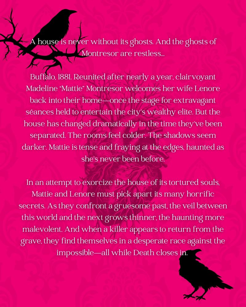 A hot pink graphic stylized with a subtle damask pattern. A squawking raven sits on the bottom right, while another perches at the top left corner on a branch. An anatomical heart is superimposed in the center. The summary reads: 

A house is never without its ghosts. And the ghosts of Montresor are restless…

Buffalo, 1881. Reunited after nearly a year, clairvoyant Madeline “Mattie” Montresor welcomes her wife Lenore back into their home—once the stage for extravagant séances held to entertain the city’s wealthy elite. But the house has changed dramatically in the time they’ve been separated. The rooms feel colder. The shadows seem darker. Mattie is tense and fraying at the edges, haunted as she’s never been before.

In an attempt to exorcize the house of its tortured souls, Mattie and Lenore must pick apart its many horrific secrets. As they confront a gruesome past, the veil between this world and the next grows thinner, the haunting more malevolent. And when a killer appears to return from the grave, they find themselves in a desperate race against the impossible—all while Death closes in. 