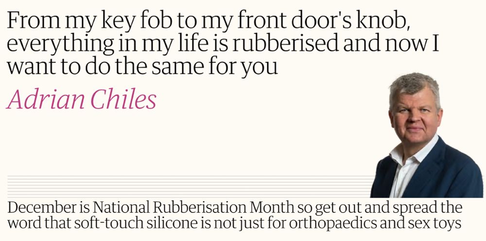 Adrian Chiles (a soft, pliable, yet handsome man) is talking excitedly about his favourite material. “From my key fob to my front door's knob, everything in my life is rubberised and now I want to do the same for you,” he says, giving us his trademark buttery look.” He continues the hard sell: “December is National Rubberisation Month so get out and spread the word that soft-touch silicone is not just for orthopaedics and sex toys.” Today Adrian is wearing his white silicone mounting shirt with his durable rubberised jacket in a shade of blue that can only be described as “kempt”.