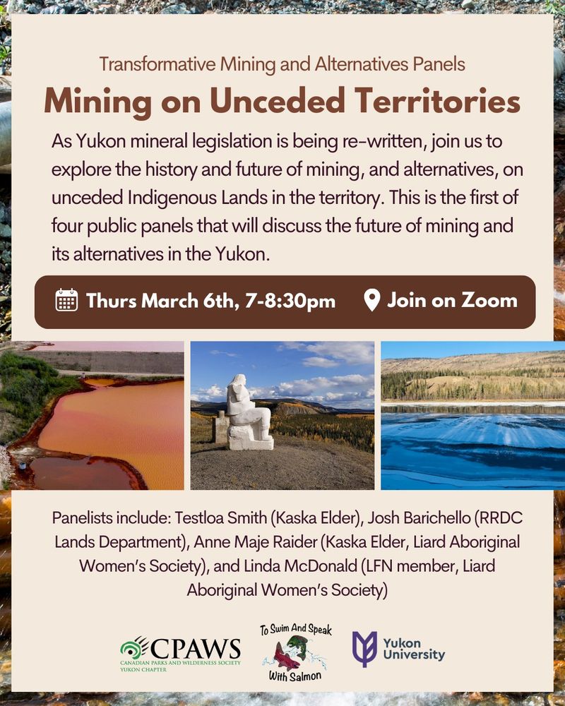 Transformative Mining and Alternatives Panels
Mining on Unceded Territories
Thurs March 6th, 7-8:30pm
Join on Zoom

As Yukon mineral legislation is being re-written, join us to explore the history and future of mining, and alternatives, on unceded Indigenous Lands in the territory. This is the first of four public panels that will discuss the future of mining and its alternatives in the Yukon.
Panelists include: Testloa Smith (Kaska Elder), Josh Barichello (RRDC Lands Department), Anne Maje Raider (Kaska Elder, Liard Aboriginal Women’s Society), and Linda McDonald (LFN member, Liard Aboriginal Women’s Society)
