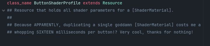 Code documentation that says: "Class name Button Shader Profile extends Resource. Resource that holds all shader parameters for a Shader Material. Because APPARENTLY, duplicating a single goddamn Shader Material costs me a whopping SIXTEEN milliseconds per button!? Very cool, thanks for nothing!