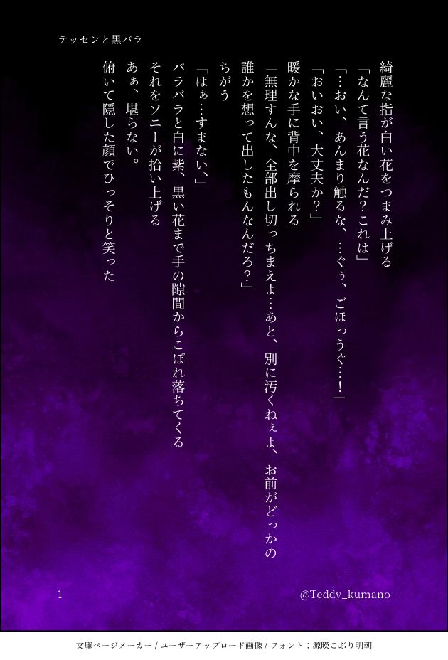 綺麗な指が白い花をつまみ上げる
｢なんて言う花なんだ？これは｣
｢…おい、あんまり触るな、…ぐぅ、ごほっうぐ…！｣
｢おいおい、大丈夫か？｣
暖かな手に背中を摩られる
｢無理すんな、全部出し切っちまえよ…あと、別に汚くねぇよ、お前がどっかの誰かを想って出したもんなんだろ？｣
ちがう
｢はぁ…すまない、｣
バラバラと白に紫、黒い花まで手の隙間からこぼれ落ちてくる
それをソニーが拾い上げる
あぁ、堪らない。
俯いて隠した顔でひっそりと笑った