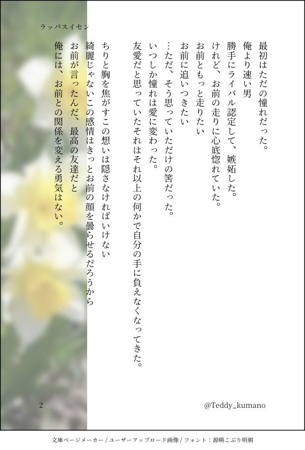 最初はただの憧れだった。
俺より速い男
勝手にライバル認定して、嫉妬した。
けれど、お前の走りに心底惚れていた。
お前ともっと走りたい
お前に追いつきたい
…ただ、そう思っていただけの筈だった。
いつしか憧れは愛に変わった。
友愛だと思っていたそれはそれ以上の何かで自分の手に負えなくなってきた。

ちりと胸を焦がすこの想いは隠さなければいけない
綺麗じゃないこの感情はきっとお前の顔を曇らせるだろうから
お前が言ったんだ、最高の友達だと
俺には、お前との関係を変える勇気はない。
