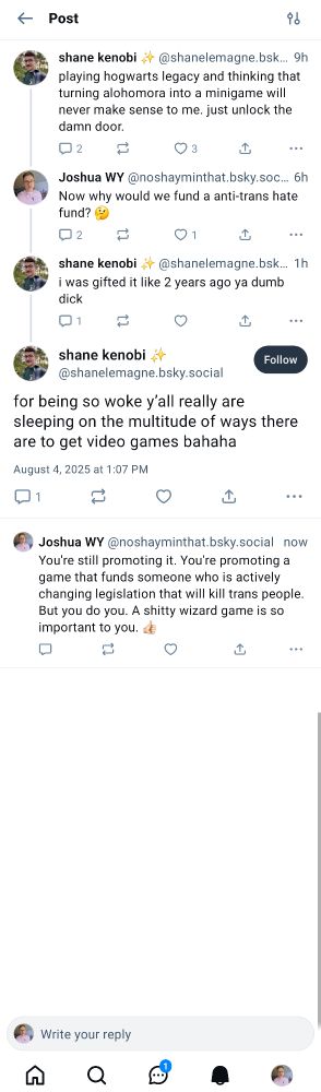Alt text:
A screenshot of a social media thread where a user complains about a gameplay mechanic in Hogwarts Legacy. Another user, Joshua WY, calls out the game for funding anti-trans hate. The original poster defends playing it by saying it was a gift, then mocks others for being "so woke". Joshua replies, stating that playing and promoting the game still supports someone actively harming trans people.

Note:
Shows how some people would rather defend and promote a mediocre game than confront the harm it represents.


