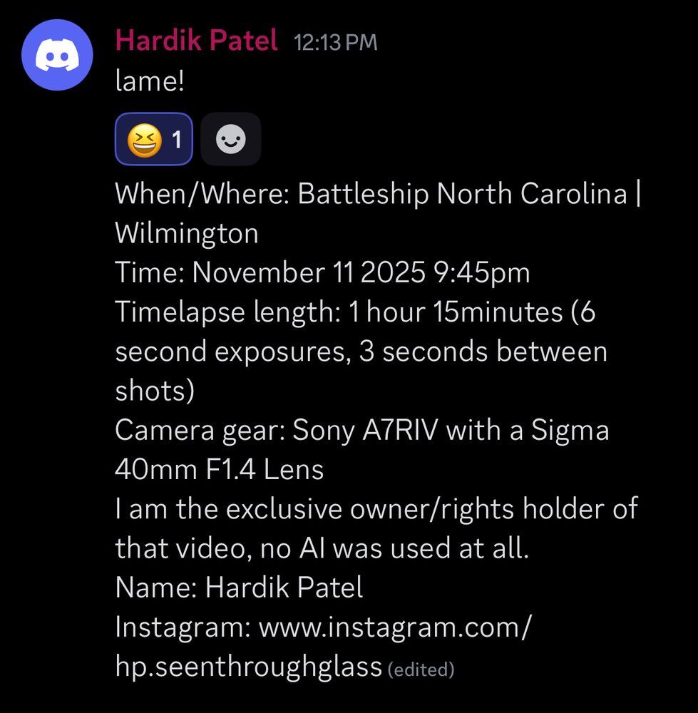 When/Where: Battleship North Carolina | Wilmington
Time: November 11 2025 9:45pm
Timelapse length: 1 hour 15minutes (6 second exposures, 3 seconds between shots)
Camera gear: Sony A7RIV with a Sigma 40mm F1.4 Lens
I am the exclusive owner/rights holder of that video, no AI was used at all.
Name: Hardik Patel
Instagram: www.instagram.com/hp.seenthroughglass