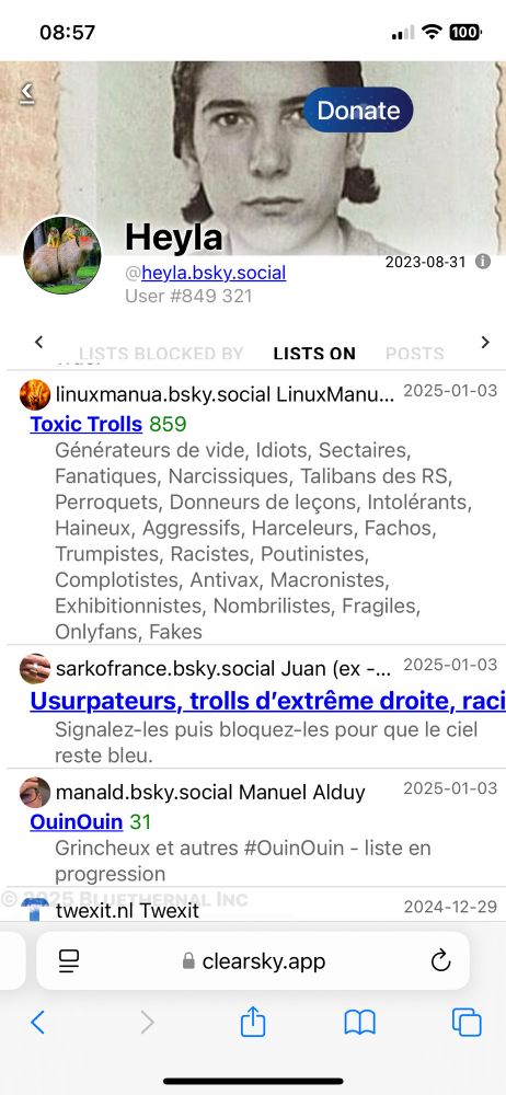 "Donate

Heyla

@heyla.bsky.social

2023-08-31

<

User #849 321

LISTS BLOCKED BY

LISTS ON

POSTS

linuxmanua.bsky.social LinuxManu...

2025-01-03

Toxic Trolls 859

Générateurs de vide, Idiots, Sectaires, Fanatiques, Narcissiques, Talibans des RS, Perroquets, Donneurs de leçons, Intolérants, Haineux, Aggressifs, Harceleurs, Fachos, Trumpistes, Racistes, Poutinistes, Complotistes, Antivax, Macronistes, Exhibitionnistes, Nombrilistes, Fragiles, Onlyfans, Fakes

sarkofrance.bsky.social Juan (ex-...

2025-01-03

Usurpateurs, trolls d'extrême droite, raci

Signalez-les puis bloquez-les pour que le ciel reste bleu.

manald.bsky.social Manuel Alduy

2025-01-03

>

QuinQuin 31

Grincheux et autres #OuinOuin - liste en progression"