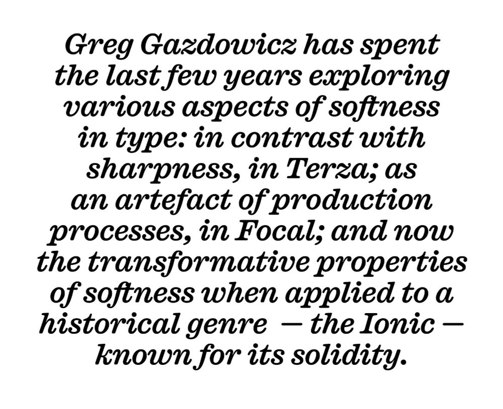 Greg Gazdowicz has spent 
the last few years exploring various aspects of softness in type: in contrast with sharpness, in Terza; as an artefact of production processes, in Focal; and now the transformative properties of softness when applied to a historical genre  — the Ionic — known for its solidity. (Caslon Ionic Rounded Medium Italic)