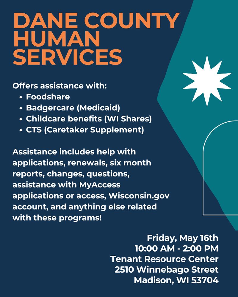 Dane County
Human Services
Offers assistance with: 
Foodshare
Badgercare (Medicaid)
Childcare benefits (WI Shares)
CTS (Caretaker Supplement) 
 
Assistance includes help with applications, renewals, six month reports, changes, questions, assistance with MyAccess applications or access, Wisconsin.gov account, and anything else related with these programs!
Friday, May 16th
10:00 AM - 2:00 PM
Tenant Resource Center
2510 Winnebago Street
Madison, WI 53704