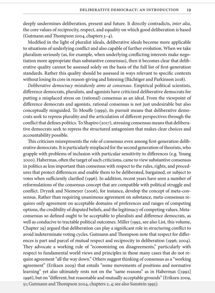 DELIBERATIVE DEMOCRACY: AN INTRODUCTION
19
deeply undermines deliberation, present and future. It directly contradicts, inter alia, the core values of reciprocity, respect, and equality on which good deliberation is based (Gutmann and Thompson 2004, chapters 3-4).
Modified in the light of pluralist ideals, deliberative ideals become more applicable to situations of underlying conflict and also capable of further evolution. When we take pluralism seriously (as, for example, when underlying conflicting interests make negotiation more appropriate than substantive consensus), then it becomes clear that deliberative quality cannot be assessed solely on the basis of the full list of first-generation standards. Rather this quality should be assessed in ways relevant to specific contexts without losing its core in reason-giving and listening (Bächtiger and Parkinson 2018).
Deliberative democracy mistakenly aims at consensus. Empirical political scientists, difference democrats, pluralists, and agonists have criticized deliberative democrats for putting a misplaced stress on (rational) consensus as an ideal. From the viewpoint of difference democrats and agonists, rational consensus is not just undesirable but also conceptually misguided. To Mouffe (1999), its pursuit means that deliberative democrats seck to repress plurality and the articulation of different perspectives through the conflict that defines politics. To Shapiro (2017), stressing consensus means that deliberative democrats seek to repress the structured antagonism that makes clear choices and accountability possible.
This criticism misrepresents the role of consensus even among first-generation deliberative democrats. It is particularly misplaced for the second generation of theorists, who grapple with problems of inclusion with particular sensitivity to differences (e.g. Young
2000).