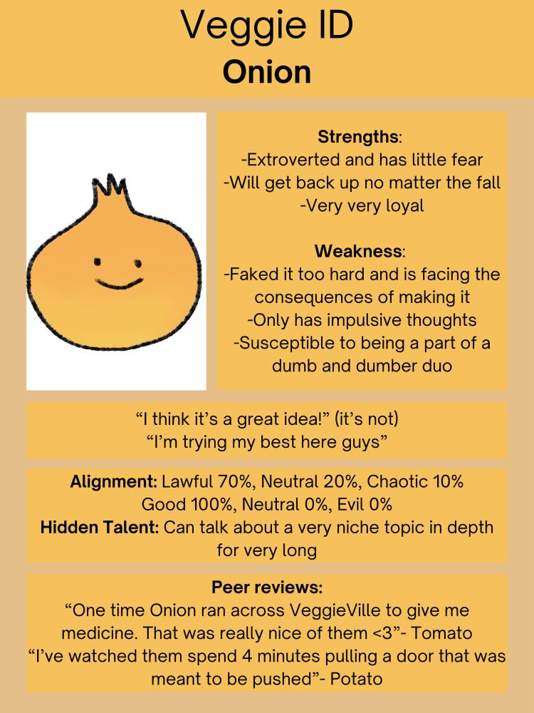 Onion
Strengths: Extroverted & has little fear; Will get back up no matter the fall; Very very loyal

Weaknesses: Faked it too hard and is facing the consequences of making it; only has impulsive thoughts; Susceptible to being a part of a Dumb & Dumber duo

Quotes: “I think it’s a great idea!” (It’s not)
“I’m trying my best here guys”

Alignment: Lawful 70% Neutral 20% Chaotic 10%
Good 100% Neutral 0% Evil 0%

Hidden Talent: Can talk about a very niche topic in depth for a very long time 

Peer Reviews: “One time Onion ran across VeggieVille to give me my medicine. That was really nice of them <3” - Tomato
“I’ve watched them spend 4 minutes pulling a door that was meant to be pushed” - Potato