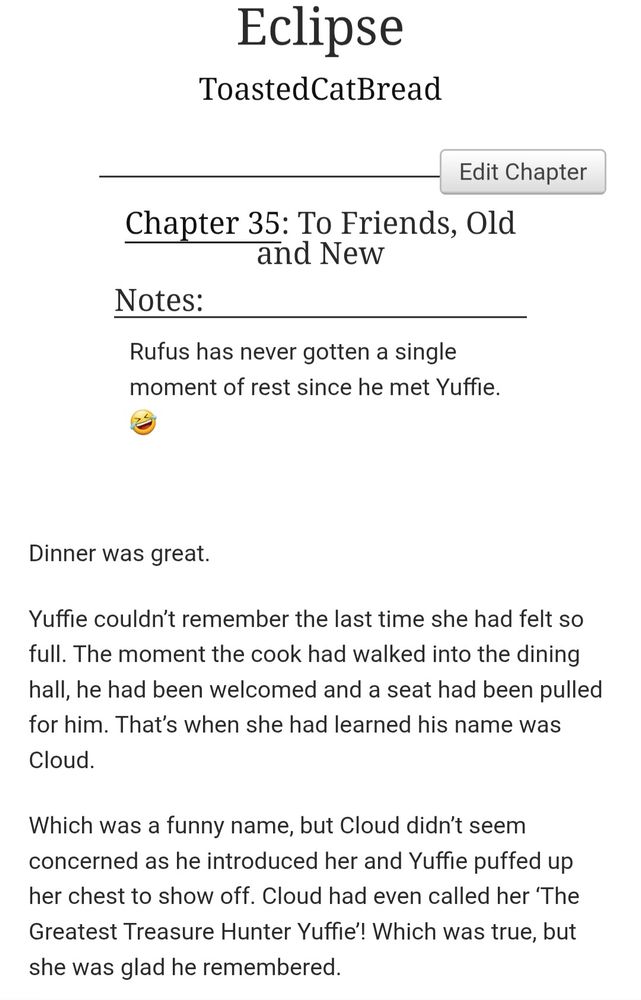 A Sefikura fanfiction titled "Eclipse" written by ToastedCatBread.

Chapter 35: To Friends, Old and New

Dinner was great.

Yuffie couldn’t remember the last time she had felt so full. The moment the cook had walked into the dining hall, he had been welcomed and a seat had been pulled for him. That’s when she had learned his name was Cloud.

Which was a funny name, but Cloud didn’t seem concerned as he introduced her and Yuffie puffed up her chest to show off. Cloud had even called her ‘The Greatest Treasure Hunter Yuffie’! Which was true, but she was glad he remembered.