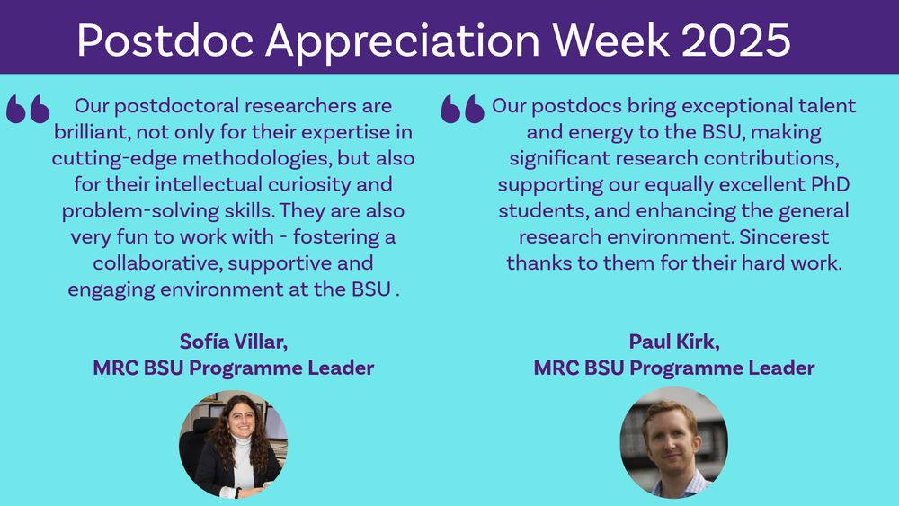 Graphic with text about Postdoc Appreciation Week 2025.

Text includes two quotes - one from Sofia Villar and one from Paul Kirk.

"Our postdoctoral researchers in biostatistics are brilliant not only for their expertise in cutting-edge methodologies but also for their intellectual curiosity and problem-solving skills. They are also very fun to work with, fostering a collaborative, supportive and engaging environment at our Unit." - Sofia Villar

"Our postdocs bring exceptional talent and energy to the Biostatistics Unit, making significant research contributions, supporting our equally excellent PhD students, and enhancing the general research environment. Sincerest thanks to them for their hard work!" - Paul Kirk

Small headshot images of both are below the quote text. 