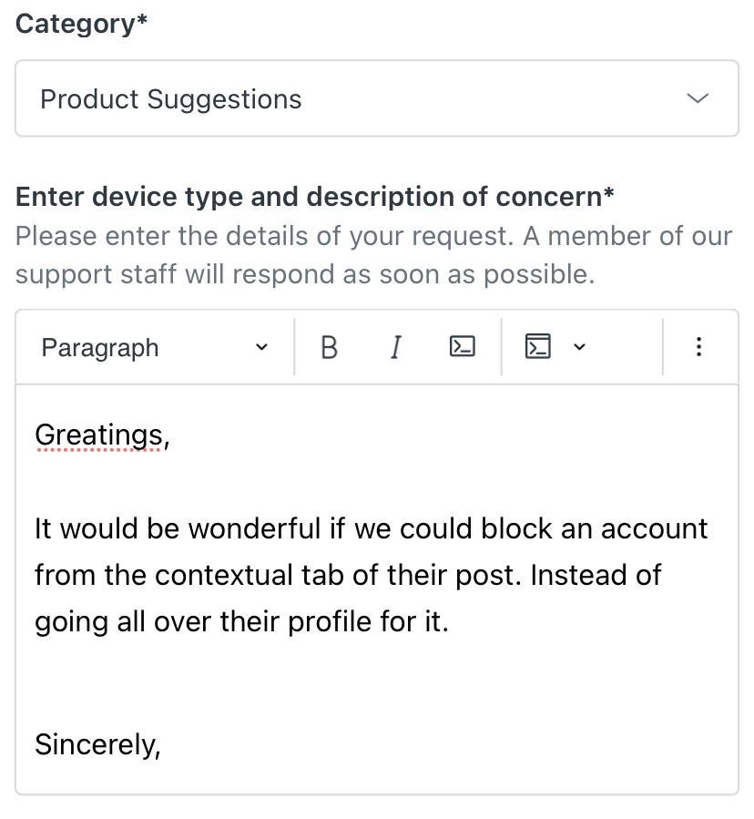 Feeback page of Bluesky.
Product suggestions : Greatings, it would be wonderful if we could block an account from the contextual tab of their post. Instead of going all over their profile for it. Sincerly