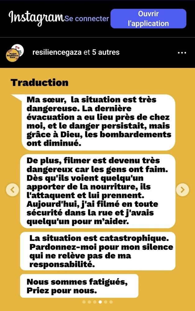 Traduction d'un message dont l'original en arabe est sur le publication instagram 

" Ma sœur, la situation est très dangereuse. La dernière évacuation a eu lieu près de chez moi, et le danger persistait, mais grâce à Dieu, les bombardements ont diminué.

De plus, filmer est devenu très dangereux car les gens ont faim. Dès qu'ils voient quelqu'un apporter de la nourriture, ils l'attaquent et lui prennent.
Aujourd'hui, j'ai filmé en toute sécurité dans la rue et j'avais quelqu'un pour maider.

La situation est catastrophique.
Pardonnez-moi pour mon silence
qui ne relève pas de ma responsabilité.

Nous sommes fatigués,
Priez pour nous." 