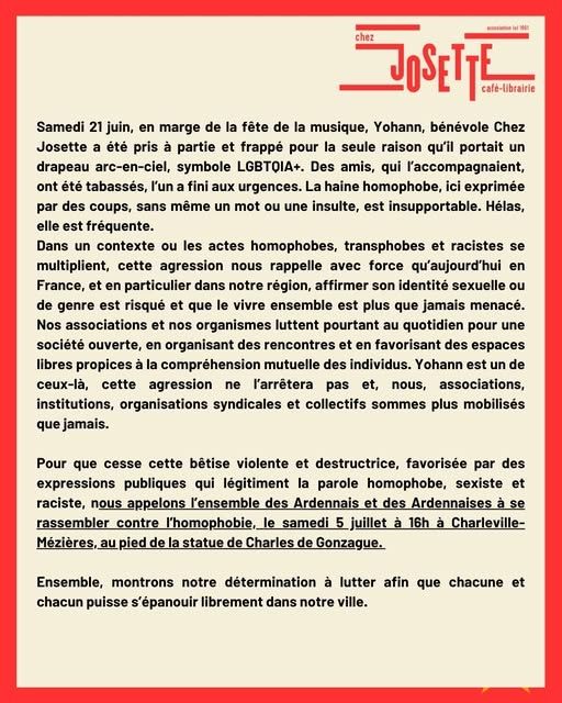 
Image comportant le texte suivant:

chez
JOSETTE
Cafe-Librairie 

Samedi 21 juin, en marge de la fête de la musique, Yohann, bénévole Chez Josette a été pris à partie et frappé pour la seule raison qu'il portait un drapeau arc-en-ciel, symbole LGBTOIA+. Des amis, qui l'accompagnaient, ont été tabassés, l'un a fini aux urgences. La haine homophobe, ici exprimée par des coups, sans même un mot ou une insulte, est insupportable. Hélas, elle est fréquente. 

Dans un contexte ou les actes homophobes, transphobes et racistes se multiplient, cette agression nous rappelle avec force qu'aujourd'hui en France, et en particulier dans notre région, affirmer son identité sexuelle ou de genre est risqué et que le vivre ensemble est plus que jamais menacé.
Nos associations et nos organismes luttent pourtant au quotidien pour une société ouverte, en organisant des rencontres et en favorisant des espaces libres propices à la compréhension mutuelle des individus. Yohann est un de ceux-là, cette agression ne ľarrêtera pas et, nous, associations, institutions, organisations syndicales et collectifs sommes plus mobilisés que jamais.

Pour que cesse cette bêtise violente et destructrice, favorisée par des expressions publiques qui légitiment la parole homophobe, sexiste et raciste, nous appelons l'ensemble des Ardennais et des Ardennaises à se rassembler contre l'homophobie,  le samedi 5 juillet à 16h à Charleville-Mézières, au pied de la statue de Charles de Gonzague.

Ensemble, montrons notre détermination à lutter afin que chacune et chacun puisse s'épanouir librement dans notre ville.