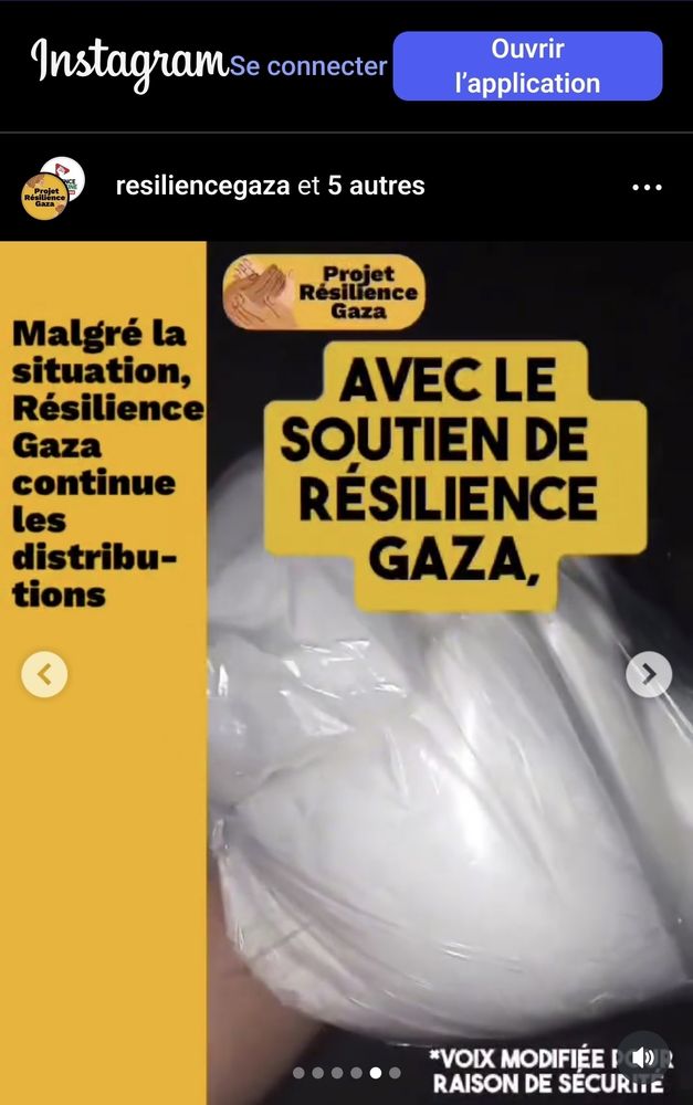 Capture d'écran d'une vidéo sur instagram où on voit une distribution de petits paquets de farine et de médicaments. Il est indiqué que la voix est déformée pour des raisons de sécurité 

"Malgré la situation, Résilience Gaza continue les distributions"
[VIDEO /.../]
AVEC LE SOUTIEN DE RÉSILIENCE GAZA 

--> continuer à donner sur www.resiliencegaza.org 